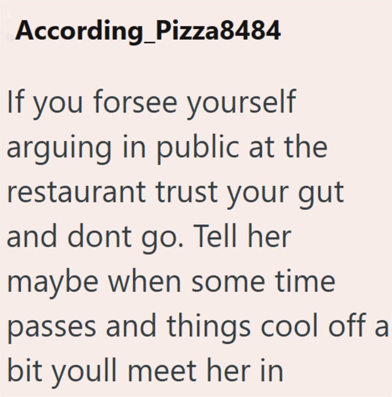 According Pizza8484 If you forsee yourself arguing in public at the restaurant trust your gut and dont go. Tell her maybe when some time passes and things cool off a bit youll meet her in