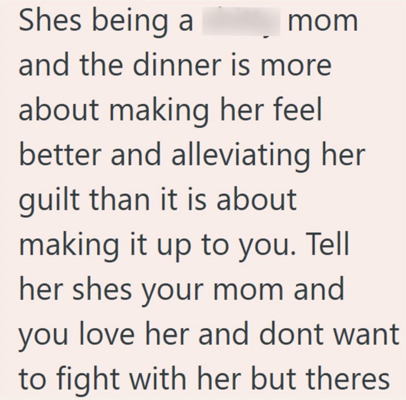 Shes being a mom and the dinner is more about making her feel better and alleviating her guilt than it is about making it up to you. Tell her shes your mom and you love her and dont want to fight with her but theres