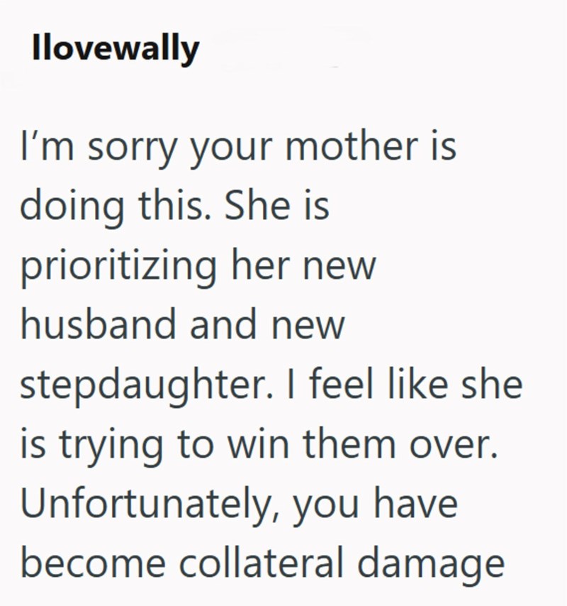 Ilovewally I'm sorry your mother is doing this. She is prioritizing her new husband and new stepdaughter. I feel like she is trying to win them over. Unfortunately, you have become collateral damage.