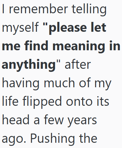 I remember telling myself "please let me find meaning in anything" after having much of my life flipped onto its head a few years ago. Pushing the