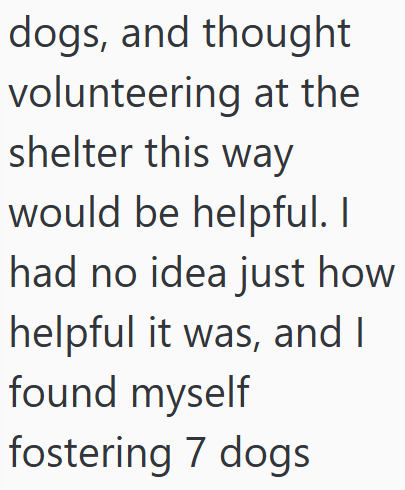 dogs, and thought volunteering at the shelter this way would be helpful. I had no idea just how helpful it was, and I found myself fostering 7 dogs