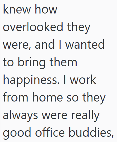 knew how overlooked they were, and I wanted to bring them happiness. I work from home so they always were really good office buddies,