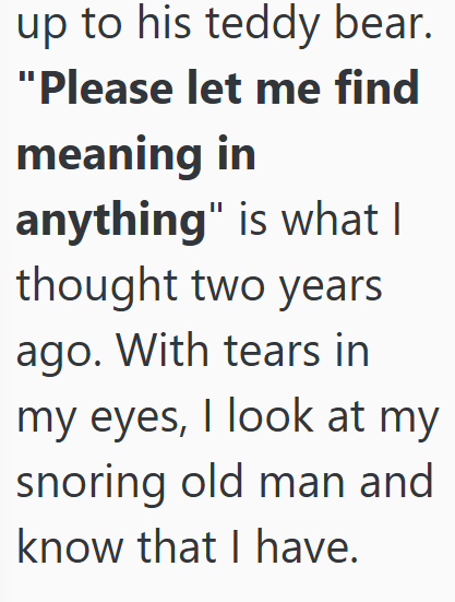 up to his teddy bear. "Please let me find meaning in anything" is what I thought two years ago. With tears in my eyes, I look at my snoring old man and know that I have.