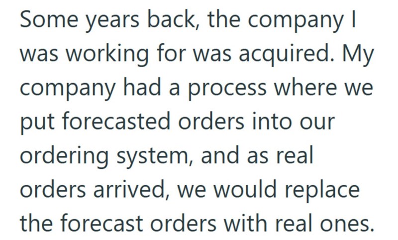 Some years back, the company I was working for was acquired. My company had a process where we put forecasted orders into our ordering system, and as real orders arrived, we would replace the forecast orders with real ones.