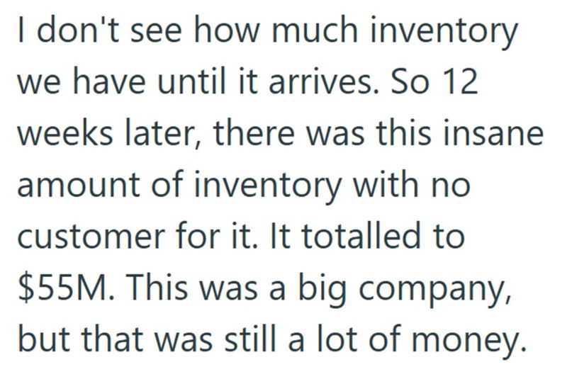I don't see how much inventory we have until it arrives. So 12 weeks later, there was this insane amount of inventory with no customer for it. It totalled to $55M. This was a big company, but that was still a lot of money.