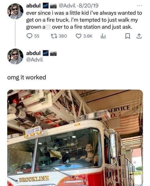 abdul @Advil - 8/20/19 ever since i was a little kid i've always wanted to get on a fire truck. i'm tempted to just walk my grown a over to a fire station and just ask. 55 1 380 abdul @Advil omg it worked BROOKLINE 3.6K 口↑ SERVICE 0.2