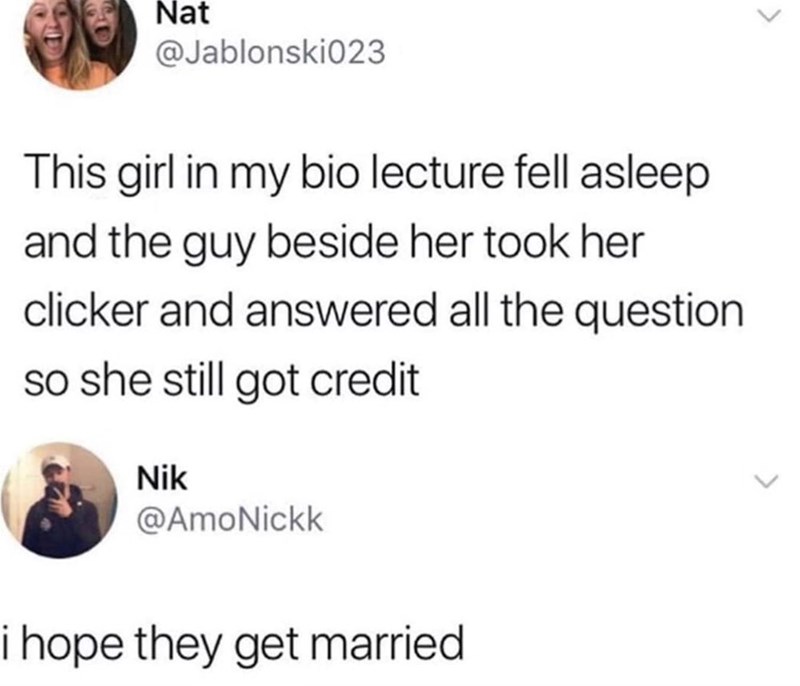 Nat @Jablonski023 This girl in my bio lecture fell asleep and the guy beside her took her clicker and answered all the question so she still got credit Nik @AmoNickk i hope they get married