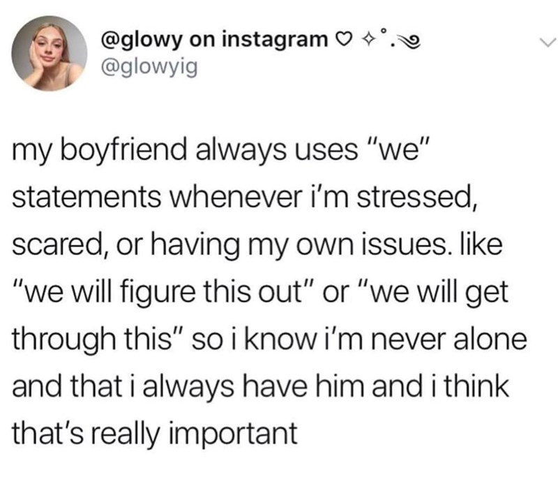 @glowy on instagram ♡ @glowyig my boyfriend always uses "we" statements whenever i'm stressed, scared, or having my own issues. like "we will figure this out" or "we will get through this" so i know i'm never alone and that i always have him and i think that's really important