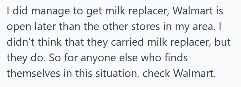 I did manage to get milk replacer, Walmart is open later than the other stores in my area. I didn't think that they carried milk replacer, but they do. So for anyone else who finds themselves in this situation, check Walmart.