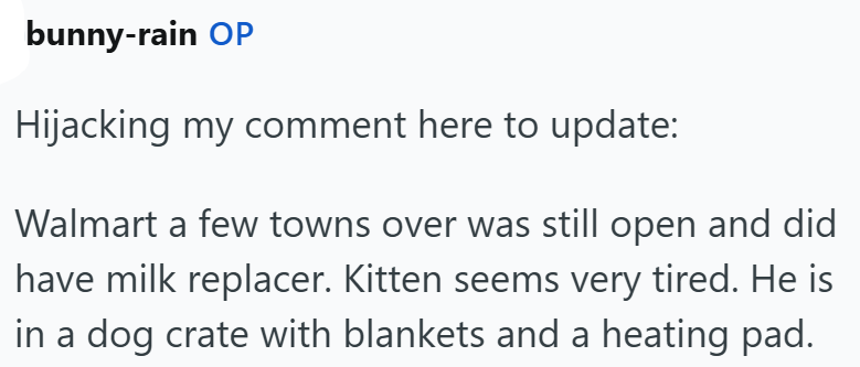 bunny-rain OP Hijacking my comment here to update: Walmart a few towns over was still open and did have milk replacer. Kitten seems very tired. He is in a dog crate with blankets and a heating pad.