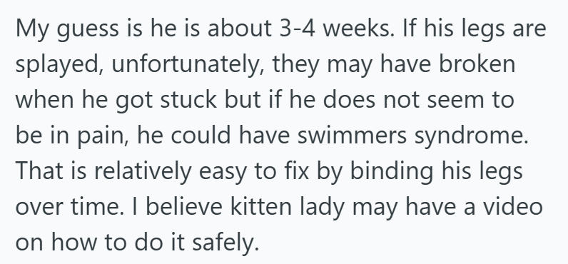 My guess is he is about 3-4 weeks. If his legs are splayed, unfortunately, they may have broken when he got stuck but if he does not seem to be in pain, he could have swimmers syndrome. That is relatively easy to fix by binding his legs over time. I believe kitten lady may have a video on how to do it safely.