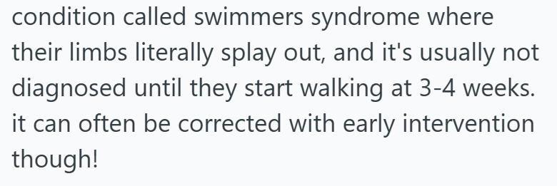 condition called swimmers syndrome where their limbs literally splay out, and it's usually not diagnosed until they start walking at 3-4 weeks. it can often be corrected with early intervention though!