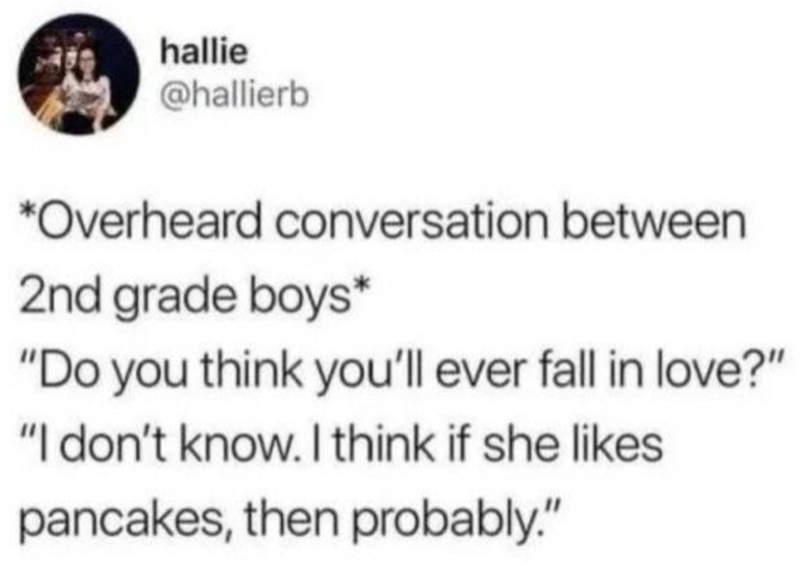 hallie @hallierb *Overheard conversation between 2nd grade boys* "Do you think you'll ever fall in love?" "I don't know. I think if she likes pancakes, then probably."
