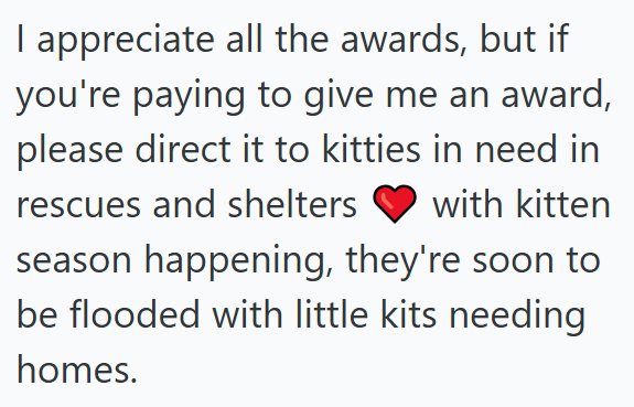 I appreciate all the awards, but if you're paying to give me an award, please direct it to kitties in need in rescues and shelters with kitten season happening, they're soon to be flooded with little kits needing homes.