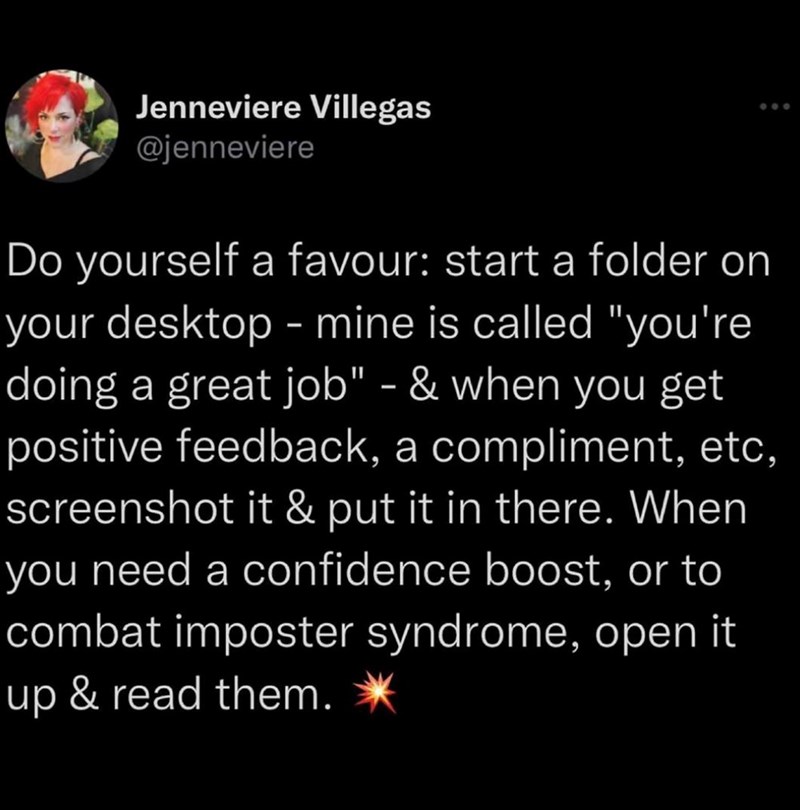 Jenneviere Villegas @jenneviere Do yourself a favour: start a folder on your desktop - mine is called "you're doing a great job" - & when you get positive feedback, a compliment, etc, screenshot it & put it in there. When you need a confidence boost, or to combat imposter syndrome, open it up & read them.