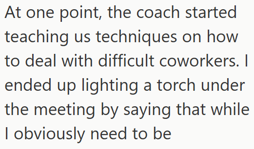 At one point, the coach started teaching us techniques on how to deal with difficult coworkers. I ended up lighting a torch under the meeting by saying that while I obviously need to be