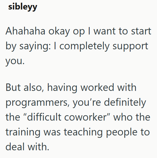 sibleyy Ahahaha okay op I want to start by saying: I completely support you. But also, having worked with programmers, you're definitely the "difficult coworker" who the training was teaching people to deal with.