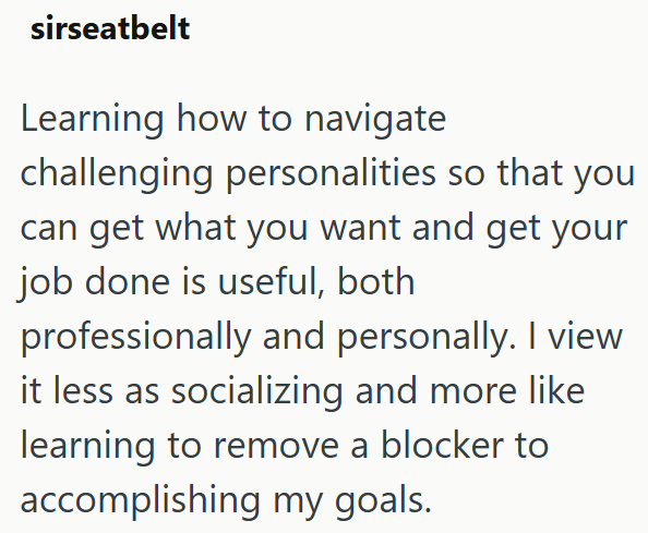 sirseatbelt Learning how to navigate challenging personalities so that you can get what you want and get your job done is useful, both professionally and personally. I view it less as socializing and more like learning to remove a blocker to accomplishing my goals.