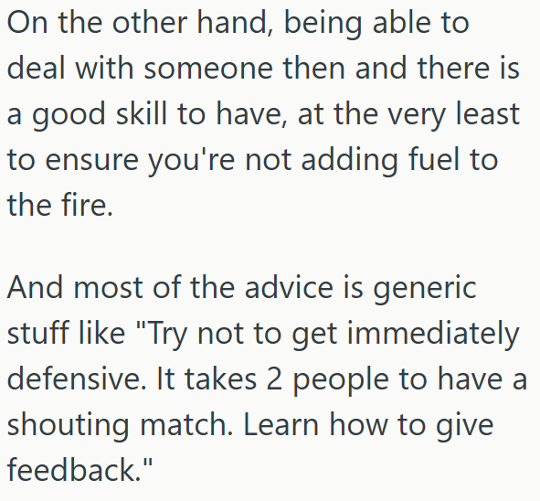 On the other hand, being able to deal with someone then and there is a good skill to have, at the very least to ensure you're not adding fuel to the fire. And most of the advice is generic stuff like "Try not to get immediately defensive. It takes 2 people to have a shouting match. Learn how to give feedback."
