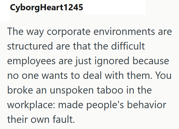 CyborgHeart1245 The way corporate environments are structured are that the difficult employees are just ignored because no one wants to deal with them. You broke an unspoken taboo in the workplace: made people's behavior their own fault.