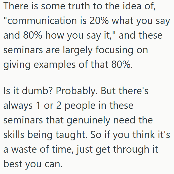 There is some truth to the idea of, "communication is 20% what you say and 80% how you say it," and these seminars are largely focusing on giving examples of that 80%. Is it dumb? Probably. But there's always 1 or 2 people in these seminars that genuinely need the skills being taught. So if you think it's a waste of time, just get through it best you can.
