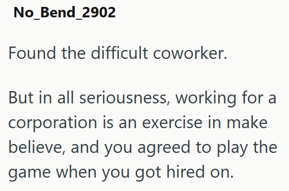 No_Bend_2902 Found the difficult coworker. But in all seriousness, working for a corporation is an exercise in make believe, and you agreed to play the game when you got hired on.