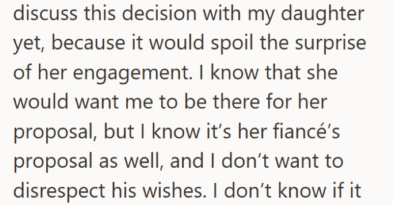 discuss this decision with my daughter yet, because it would spoil the surprise of her engagement. I know that she would want me to be there for her proposal, but I know it's her fiancé's proposal as well, and I don't want to disrespect his wishes. I don't know if it