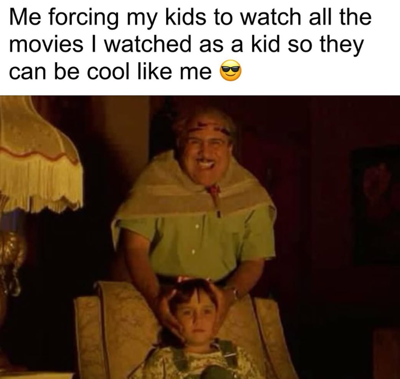 Me forcing my kids to watch all the movies I watched as a kid so they can be cool like me
