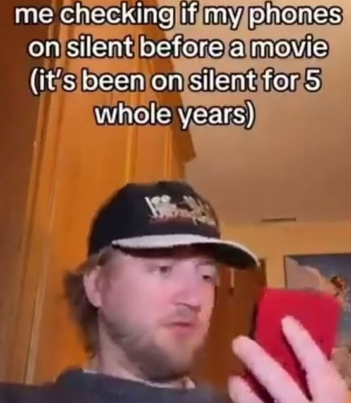 me checking if my phones on silent before a movie (it's been on silent for 5 whole years)
