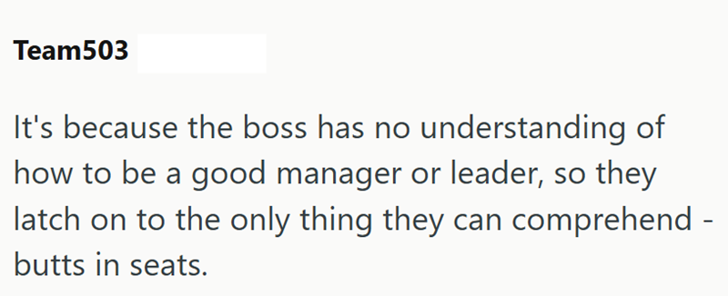 Team503 It's because the boss has no understanding of how to be a good manager or leader, so they latch on to the only thing they can comprehend - butts in seats.