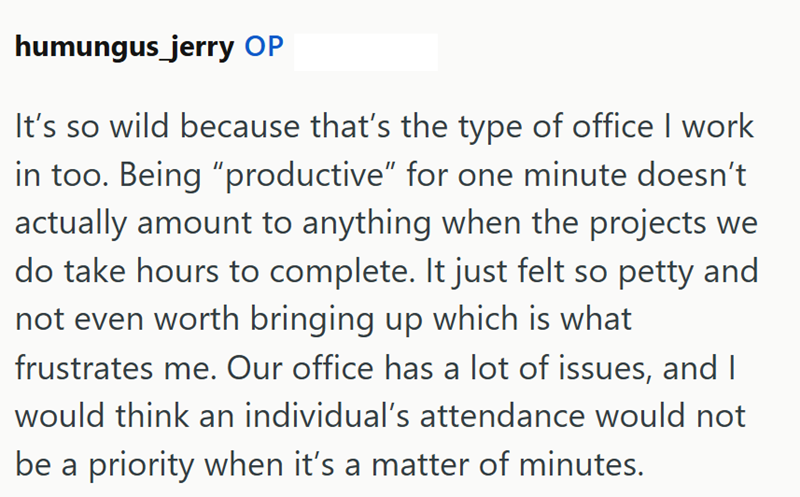 humungus jerry OP It's so wild because that's the type of office I work in too. Being "productive" for one minute doesn't actually amount to anything when the projects we do take hours to complete. It just felt so petty and not even worth bringing up which is what frustrates me. Our office has a lot of issues, and I would think an individual's attendance would not be a priority when it's a matter of minutes.