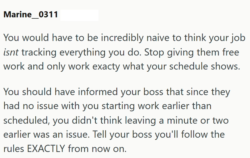 Marine_0311 You would have to be incredibly naive to think your job isnt tracking everything you do. Stop giving them free work and only work exacty what your schedule shows. You should have informed your boss that since they had no issue with you starting work earlier than scheduled, you didn't think leaving a minute or two earlier was an issue. Tell your boss you'll follow the rules EXACTLY from now on.