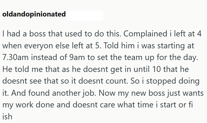 oldandopinionated I had a boss that used to do this. Complained i left at 4 when everyon else left at 5. Told him i was starting at 7.30am instead of 9am to set the team up for the day. He told me that as he doesnt get in until 10 that he doesnt see that so it doesnt count. So i stopped doing it. And found another job. Now my new boss just wants my work done and doesnt care what time i start or fi ish