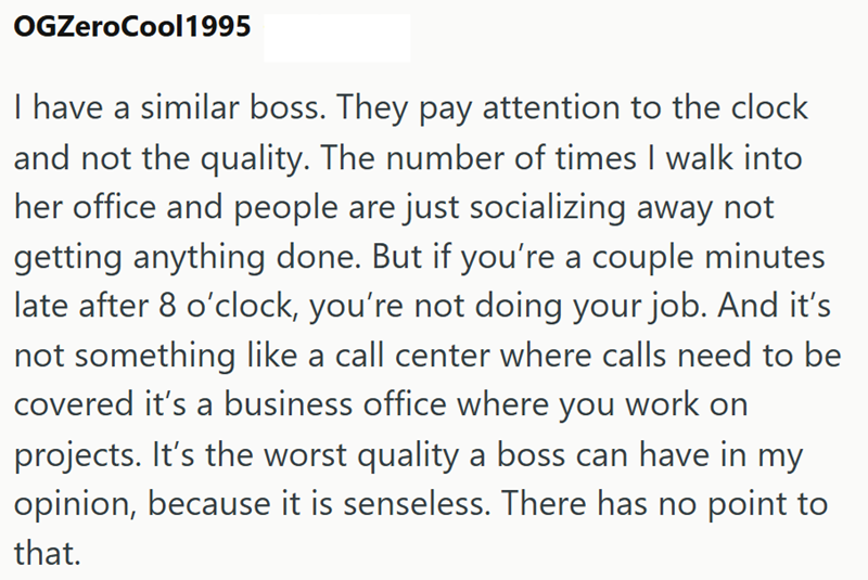 OGZeroCool1995 I have a similar boss. They pay attention to the clock and not the quality. The number of times I walk into her office and people are just socializing away not getting anything done. But if you're a couple minutes late after 8 o'clock, you're not doing your job. And it's not something like a call center where calls need to be covered it's a business office where you work on projects. It's the worst quality a boss can have in my opinion, because it is senseless. There has no point