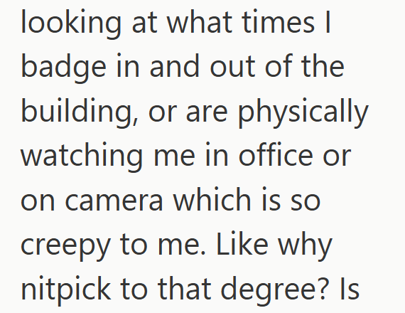 looking at what times I badge in and out of the building, or are physically watching me in office or on camera which is so creepy to me. Like why nitpick to that degree? Is