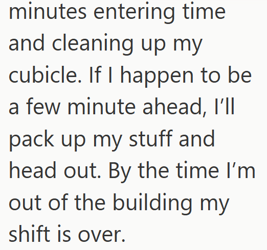 minutes entering time and cleaning up my cubicle. If I happen to be a few minute ahead, I'll pack up my stuff and head out. By the time I'm out of the building my shift is over.