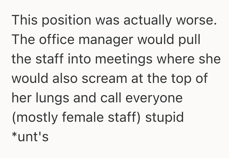 This position was actually worse. The office manager would pull the staff into meetings where she would also scream at the top of her lungs and call everyone (mostly female staff) stupid *unt's