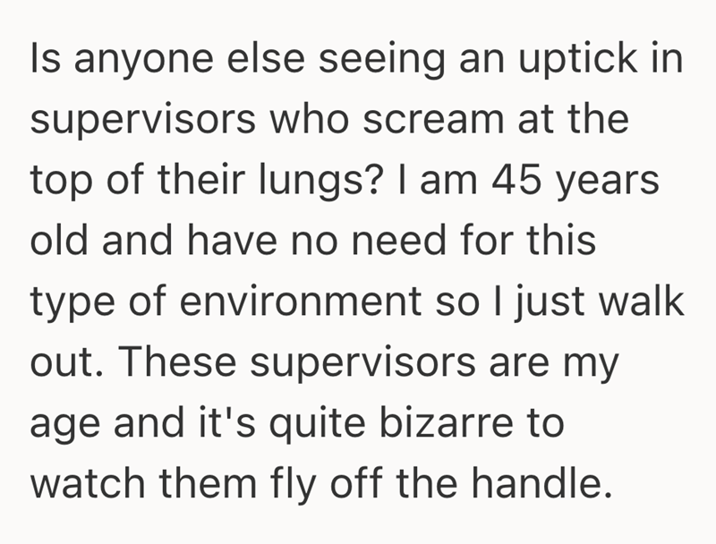 Is anyone else seeing an uptick in supervisors who scream at the top of their lungs? I am 45 years old and have no need for this type of environment so I just walk out. These supervisors are my age and it's quite bizarre to watch them fly off the handle.