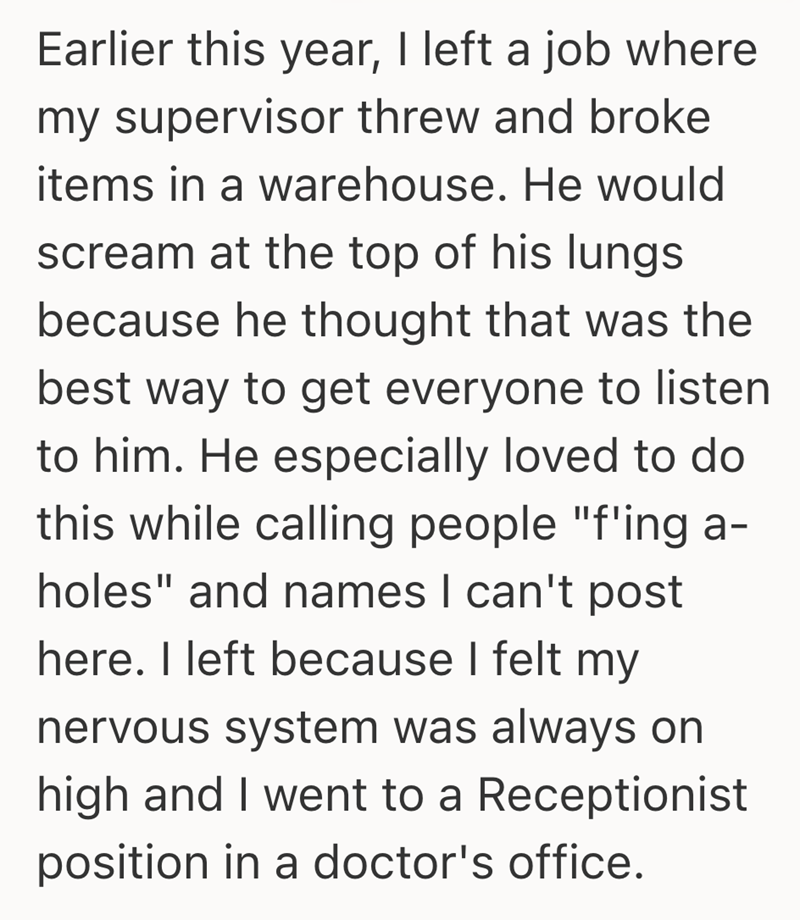 Earlier this year, I left a job where my supervisor threw and broke items in a warehouse. He would scream at the top of his lungs because he thought that was the best way to get everyone to listen to him. He especially loved to do this while calling people "f'ing a- holes" and names I can't post here. I left because I felt my nervous system was always on high and I went to a Receptionist position in a doctor's office.
