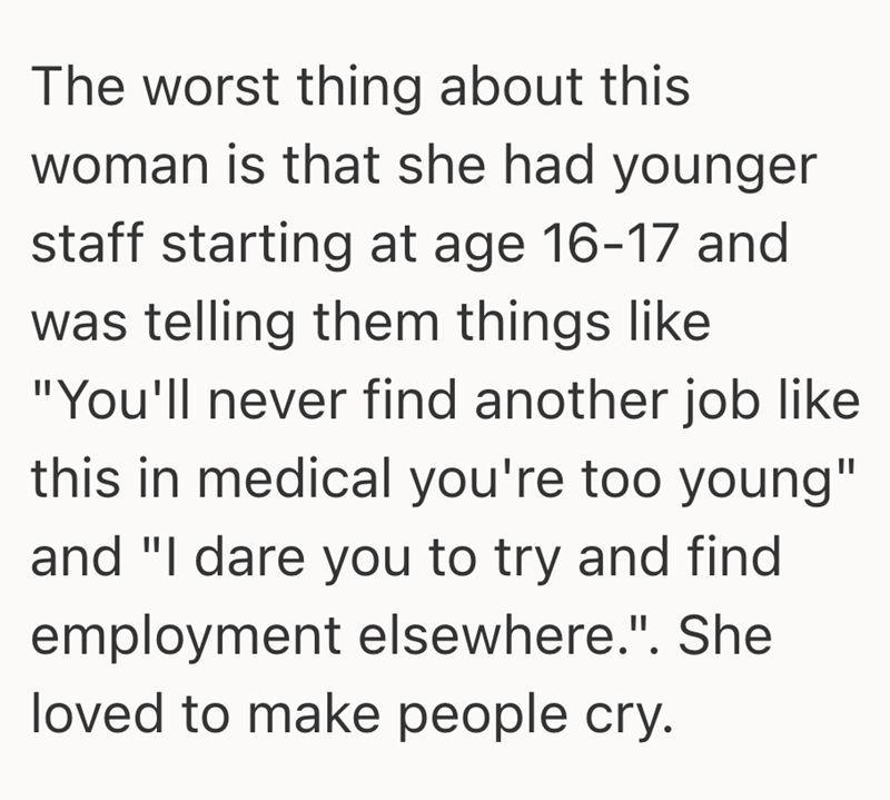 The worst thing about this woman is that she had younger staff starting at age 16-17 and was telling them things like "You'll never find another job like this in medical you're too young" and "I dare you to try and find employment elsewhere.". She loved to make people cry.