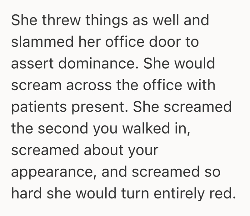 She threw things as well and slammed her office door to assert dominance. She would scream across the office with patients present. She screamed the second you walked in, screamed about your appearance, and screamed so hard she would turn entirely red.