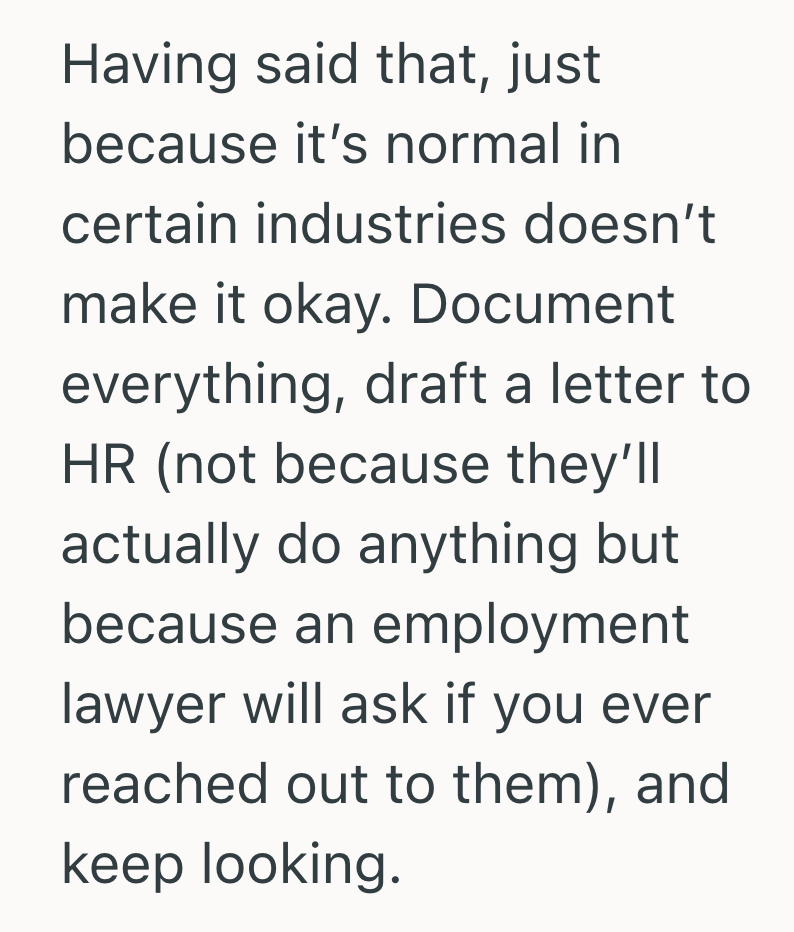 Having said that, just because it's normal in certain industries doesn't make it okay. Document everything, draft a letter to HR (not because they'll actually do anything but because an employment lawyer will ask if you ever reached out to them), and keep looking.