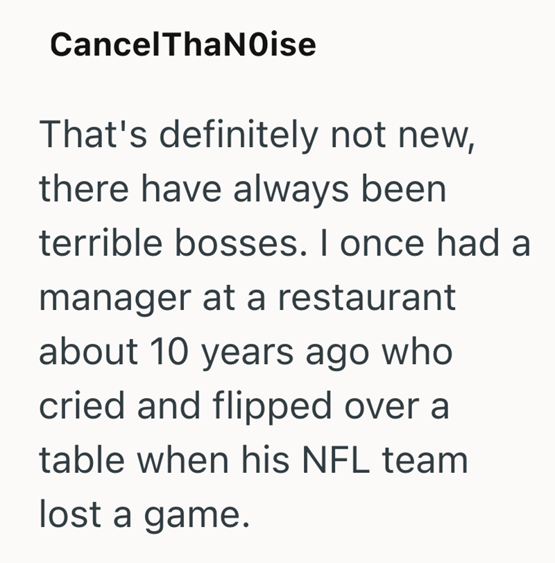 CancelThaNoise That's definitely not new, there have always been terrible bosses. I once had a manager at a restaurant about 10 years ago who cried and flipped over a table when his NFL team lost a game.