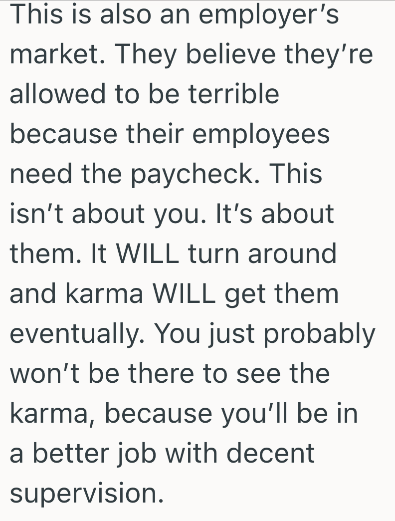 This is also an employer's market. They believe they're allowed to be terrible because their employees need the paycheck. This isn't about you. It's about them. It WILL turn around and karma WILL get them eventually. You just probably won't be there to see the karma, because you'll be in a better job with decent supervision.
