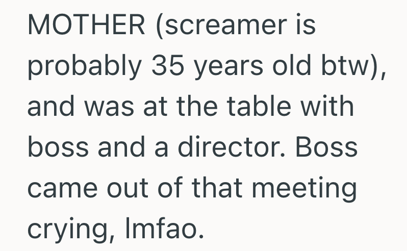 MOTHER (screamer is probably 35 years old btw), and was at the table with boss and a director. Boss came out of that meeting crying, Imfao.
