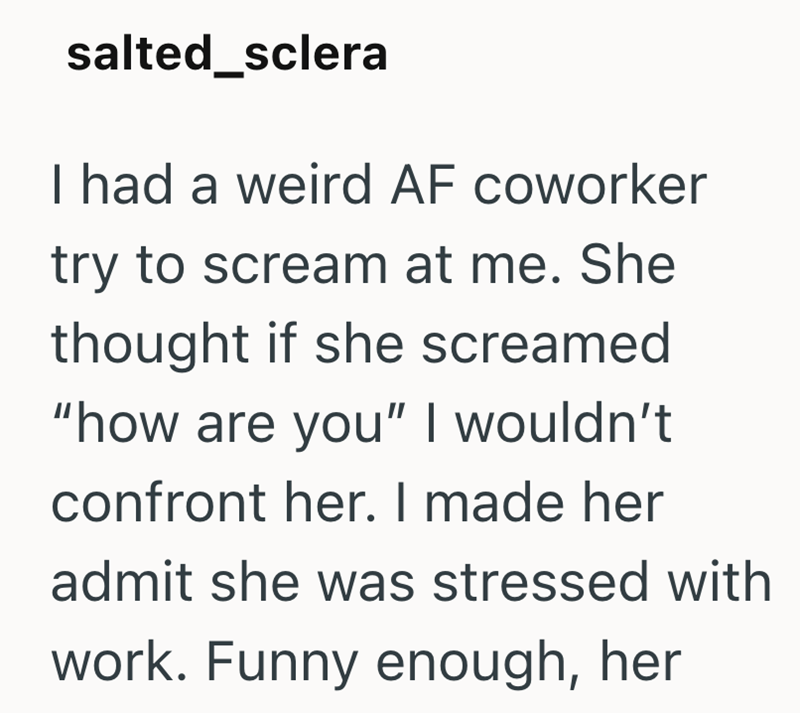 salted_sclera I had a weird AF coworker try to scream at me. She thought if she screamed "how are you" I wouldn't confront her. I made her admit she was stressed with work. Funny enough, her