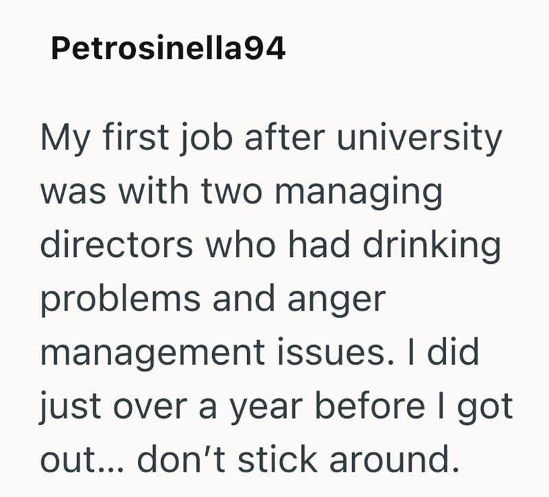 Petrosinella94 My first job after university was with two managing directors who had drinking problems and anger management issues. I did just over a year before I got out... don't stick around.