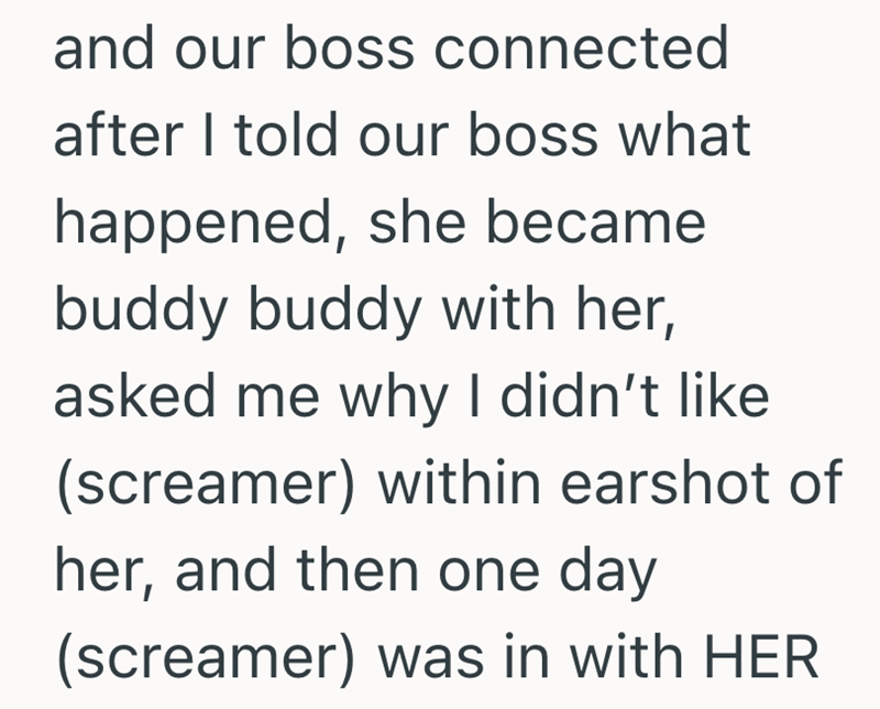 and our boss connected after I told our boss what happened, she became buddy buddy with her, asked me why I didn't like (screamer) within earshot of her, and then one day (screamer) was in with HER
