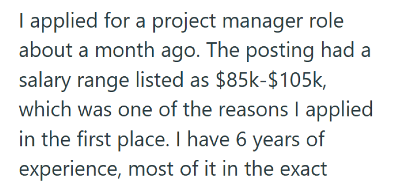 I applied for a project manager role about a month ago. The posting had a salary range listed as $85k-$105k, which was one of the reasons I applied in the first place. I have 6 years of experience, most of it in the exact