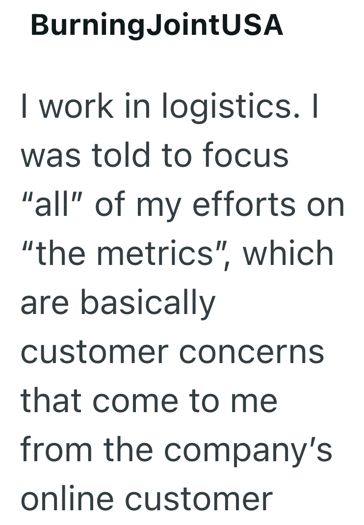 BurningJointUSA I work in logistics. I was told to focus "all" of my efforts on "the metrics", which are basically customer concerns that come to me from the company's online customer